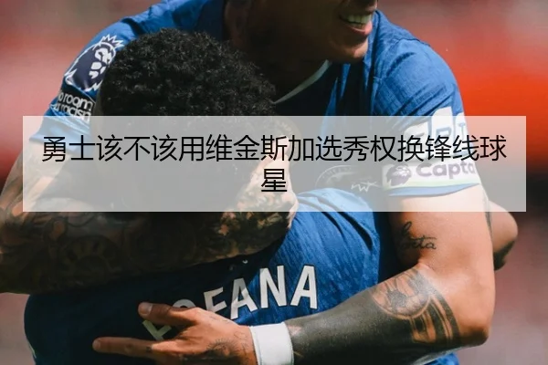 勇士该不该用维金斯加选秀权换锋线球星